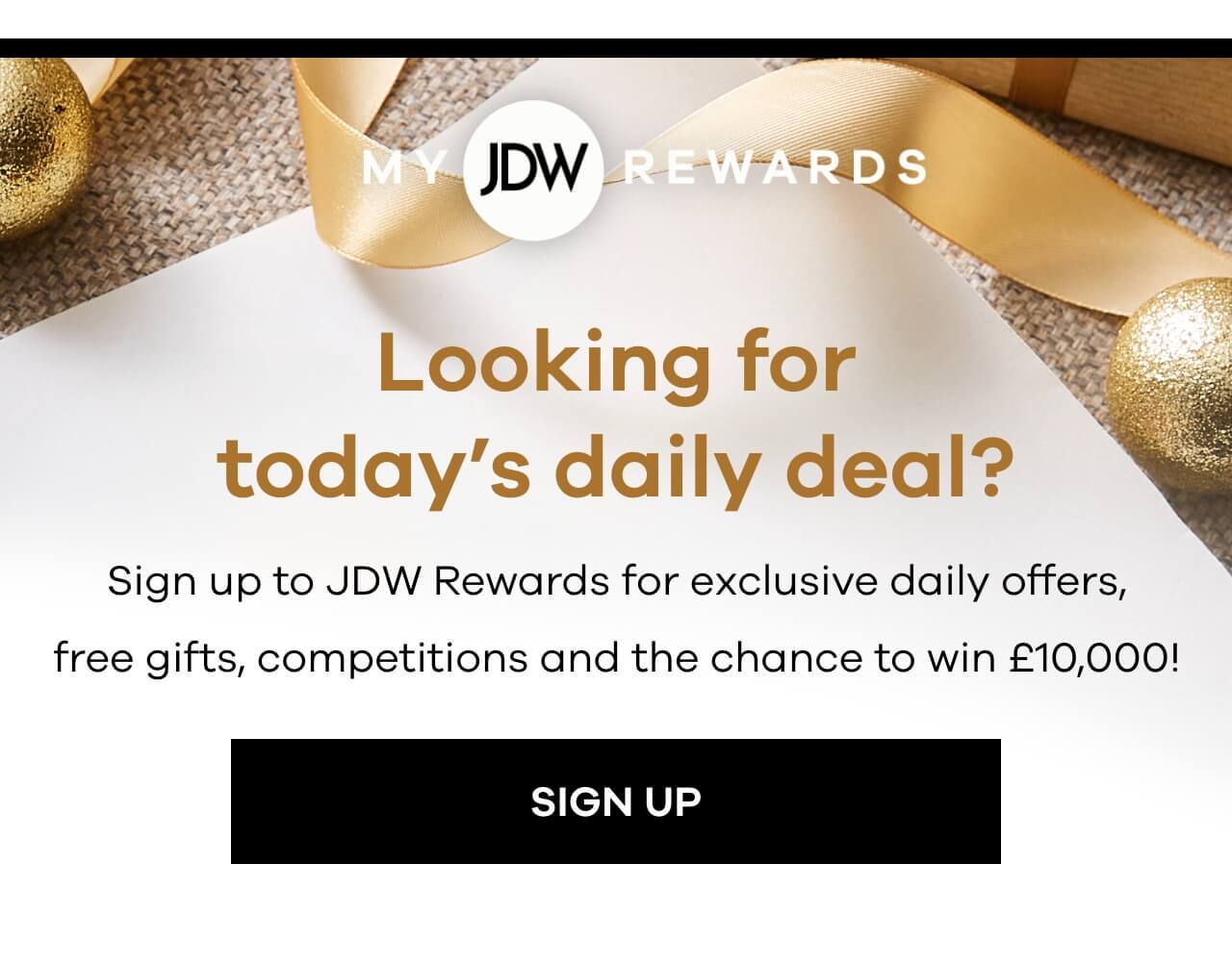 JDW Rewards. Looking for todays daily deal? Sign up the JDW Rewards to receive our emails for exclusive daily offers, free gifts and competitions. Sign up