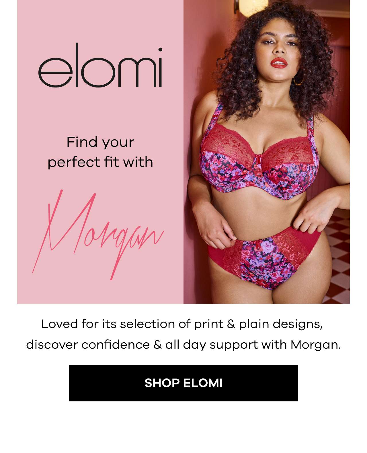  Find your perfect fit with Morgan. Loved for its selection of print & plain designs, discover confidence & all day support with Morgan. Shop Elomi